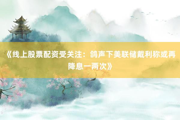 《线上股票配资受关注：鸽声下美联储戴利称或再降息一两次》
