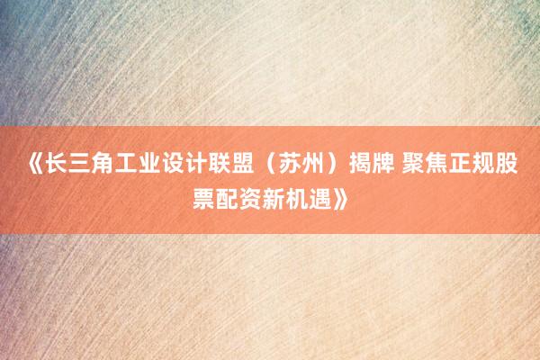 《长三角工业设计联盟（苏州）揭牌 聚焦正规股票配资新机遇》