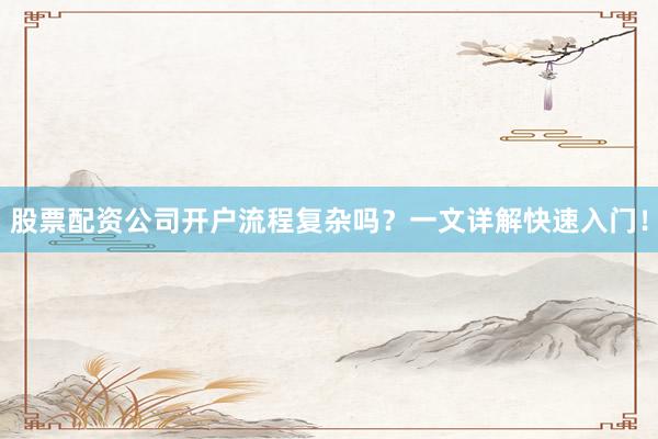 股票配资公司开户流程复杂吗？一文详解快速入门！