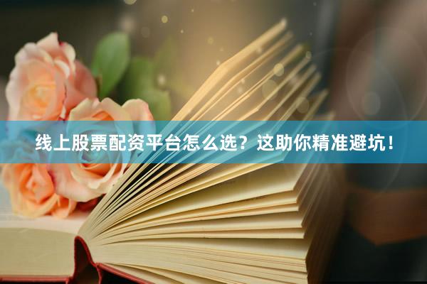 线上股票配资平台怎么选？这助你精准避坑！