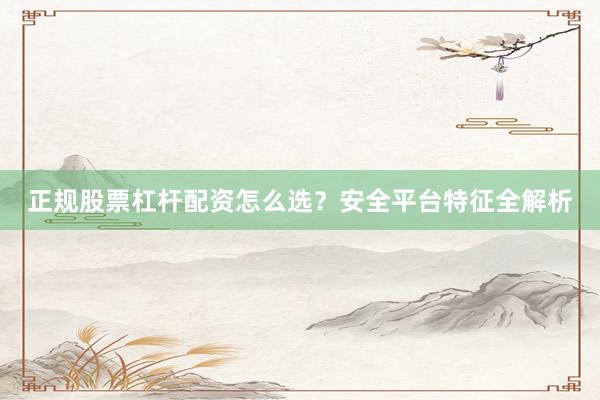 正规股票杠杆配资怎么选？安全平台特征全解析