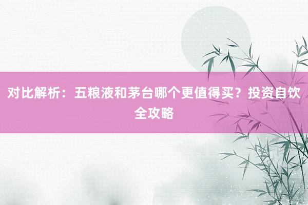 对比解析：五粮液和茅台哪个更值得买？投资自饮全攻略