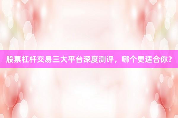 股票杠杆交易三大平台深度测评，哪个更适合你？