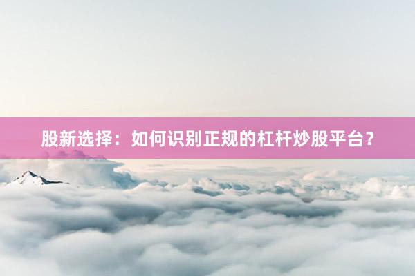 股新选择：如何识别正规的杠杆炒股平台？