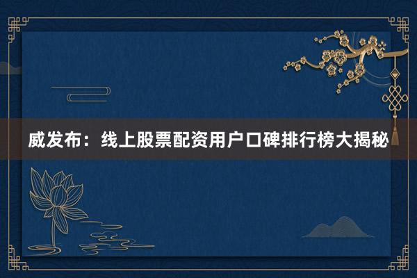 威发布：线上股票配资用户口碑排行榜大揭秘