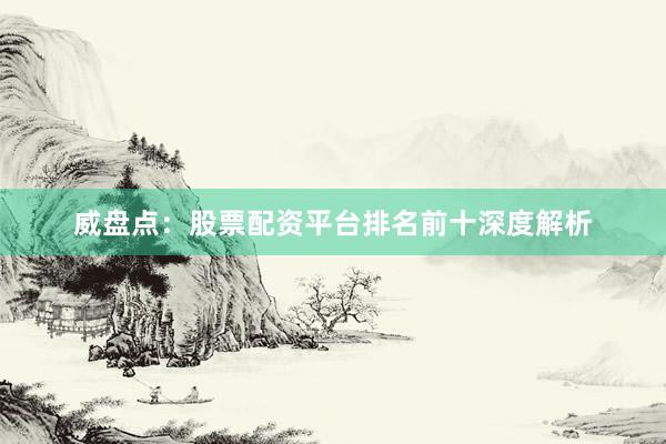 威盘点：股票配资平台排名前十深度解析
