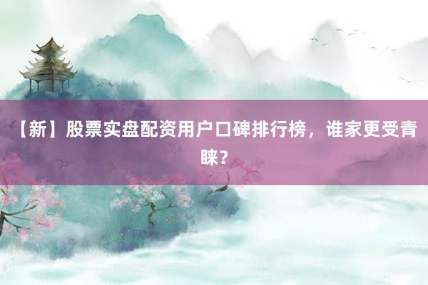 【新】股票实盘配资用户口碑排行榜，谁家更受青睐？