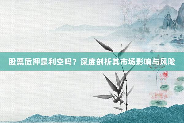 股票质押是利空吗？深度剖析其市场影响与风险
