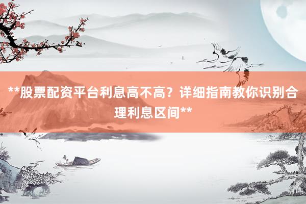 **股票配资平台利息高不高？详细指南教你识别合理利息区间**