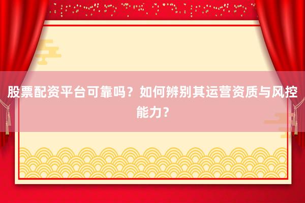 股票配资平台可靠吗？如何辨别其运营资质与风控能力？