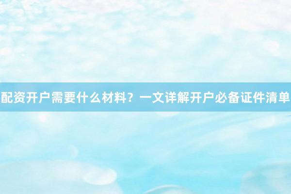 配资开户需要什么材料？一文详解开户必备证件清单