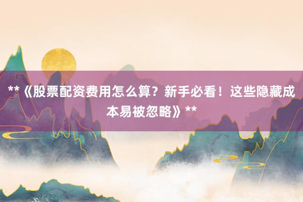 **《股票配资费用怎么算？新手必看！这些隐藏成本易被忽略》**