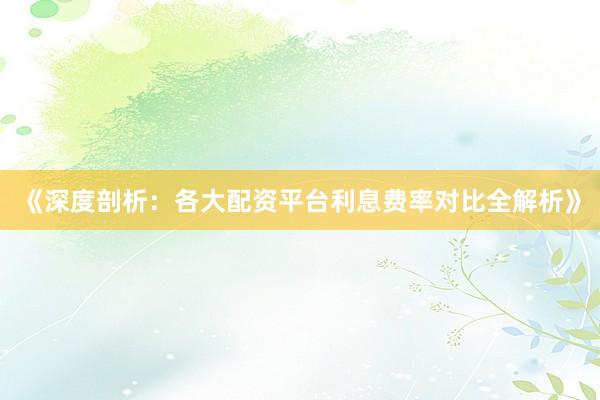《深度剖析：各大配资平台利息费率对比全解析》