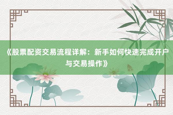 《股票配资交易流程详解：新手如何快速完成开户与交易操作》
