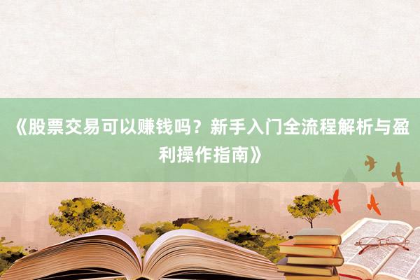 《股票交易可以赚钱吗？新手入门全流程解析与盈利操作指南》