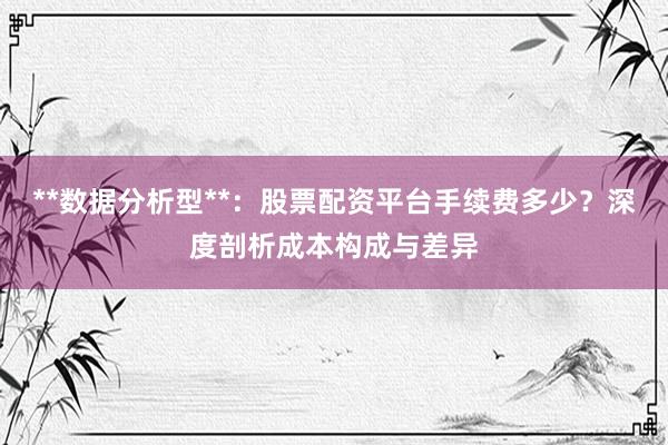 **数据分析型**：股票配资平台手续费多少？深度剖析成本构成与差异