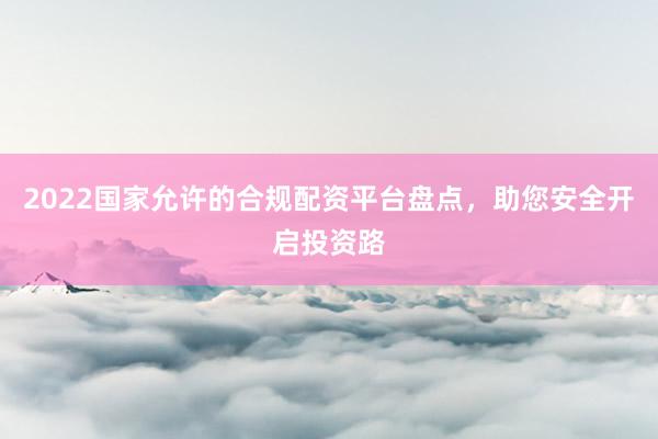 2022国家允许的合规配资平台盘点，助您安全开启投资路