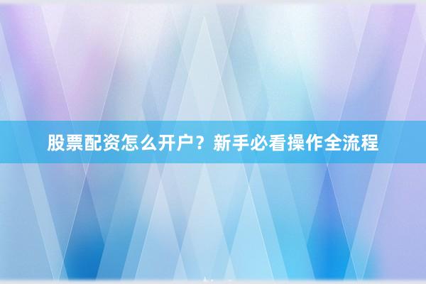 股票配资怎么开户？新手必看操作全流程