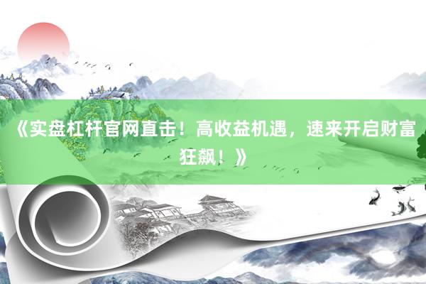 《实盘杠杆官网直击！高收益机遇，速来开启财富狂飙！》