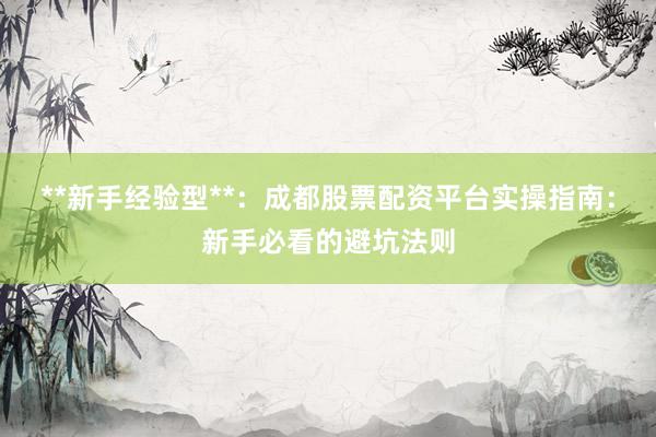 **新手经验型**：成都股票配资平台实操指南：新手必看的避坑法则