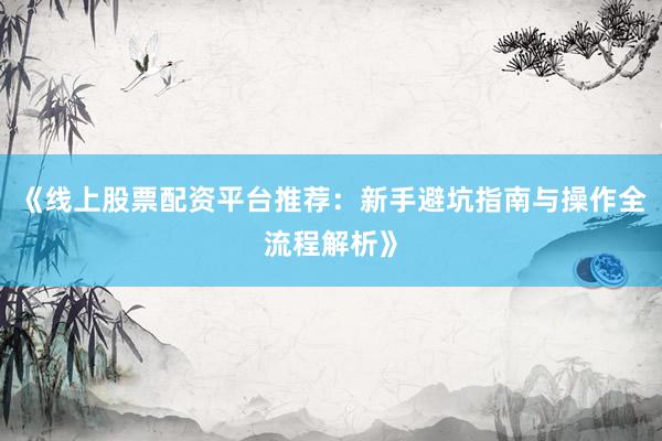 《线上股票配资平台推荐：新手避坑指南与操作全流程解析》