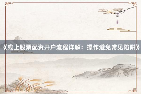《线上股票配资开户流程详解：操作避免常见陷阱》