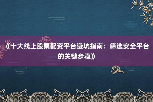 《十大线上股票配资平台避坑指南：筛选安全平台的关键步骤》