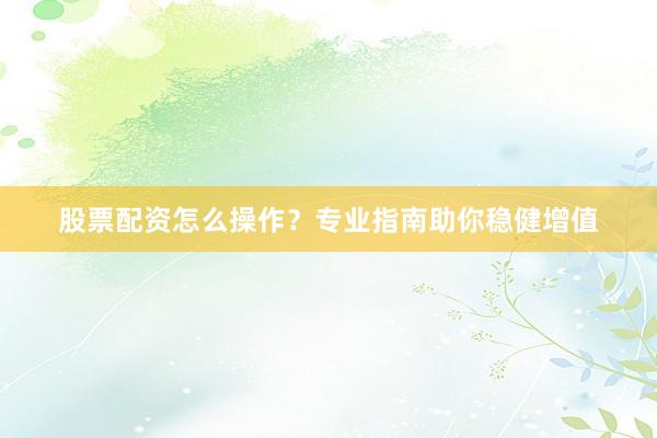 股票配资怎么操作？专业指南助你稳健增值