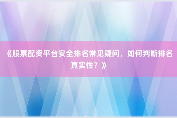 《股票配资平台安全排名常见疑问，如何判断排名真实性？》