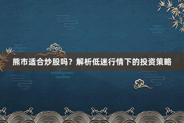 熊市适合炒股吗？解析低迷行情下的投资策略