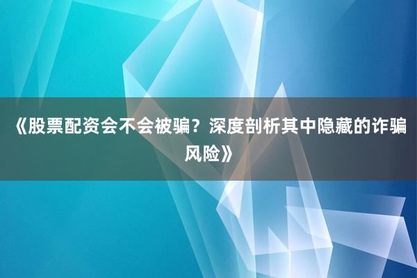 《股票配资会不会被骗？深度剖析其中隐藏的诈骗风险》