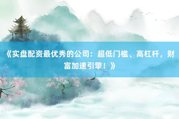 《实盘配资最优秀的公司：超低门槛、高杠杆，财富加速引擎！》