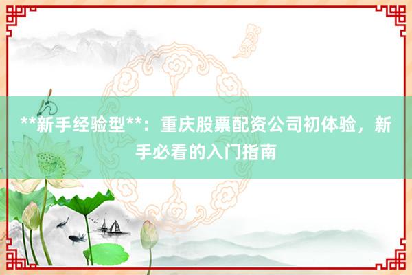 **新手经验型**：重庆股票配资公司初体验，新手必看的入门指南