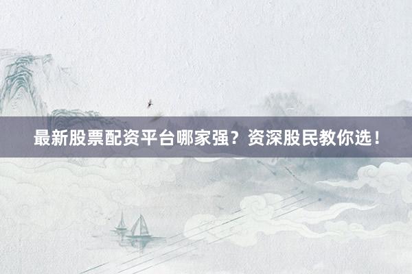 最新股票配资平台哪家强？资深股民教你选！