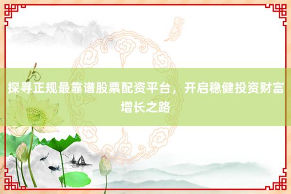 探寻正规最靠谱股票配资平台，开启稳健投资财富增长之路