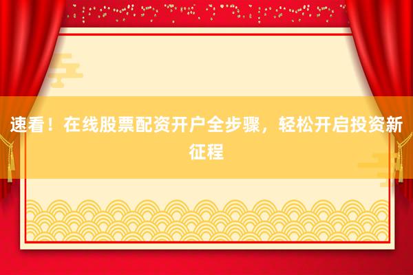 速看！在线股票配资开户全步骤，轻松开启投资新征程