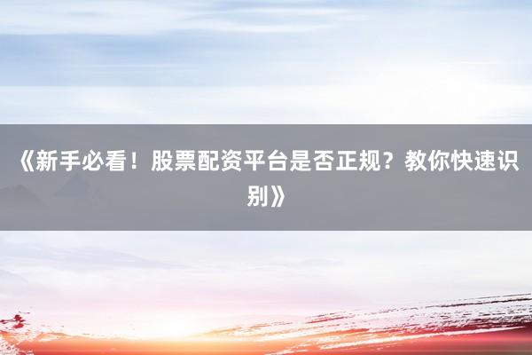 《新手必看！股票配资平台是否正规？教你快速识别》