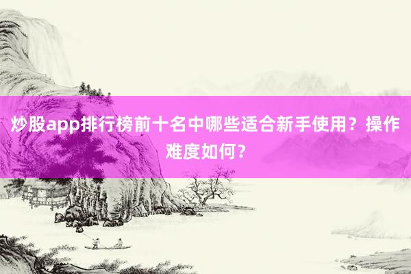 炒股app排行榜前十名中哪些适合新手使用？操作难度如何？