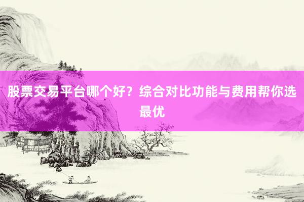 股票交易平台哪个好？综合对比功能与费用帮你选最优