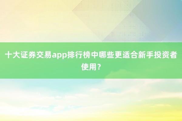 十大证券交易app排行榜中哪些更适合新手投资者使用？