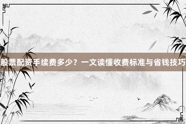 股票配资手续费多少？一文读懂收费标准与省钱技巧