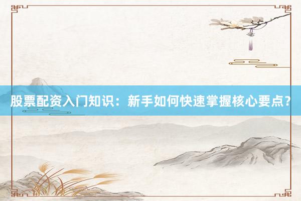 股票配资入门知识：新手如何快速掌握核心要点？
