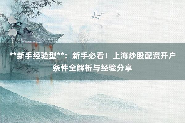 **新手经验型**：新手必看！上海炒股配资开户条件全解析与经验分享
