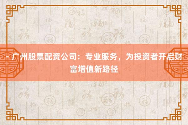 - 广州股票配资公司：专业服务，为投资者开启财富增值新路径