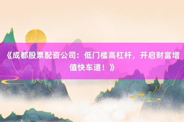 《成都股票配资公司：低门槛高杠杆，开启财富增值快车道！》