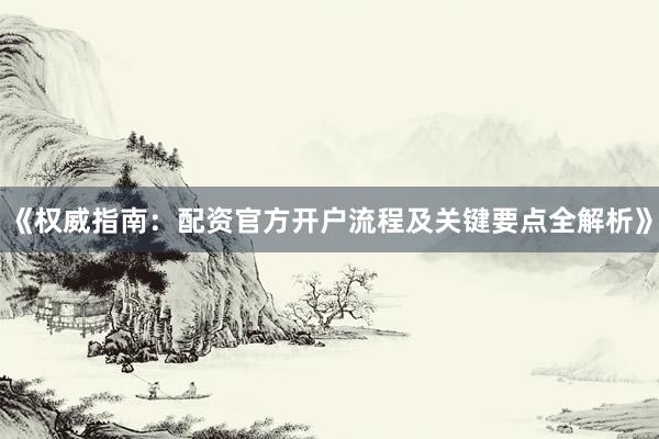 《权威指南：配资官方开户流程及关键要点全解析》