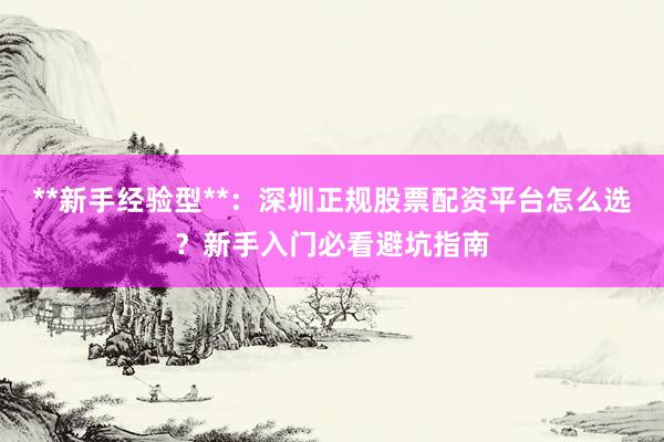 **新手经验型**：深圳正规股票配资平台怎么选？新手入门必看避坑指南