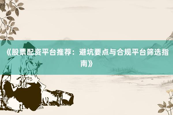 《股票配资平台推荐：避坑要点与合规平台筛选指南》