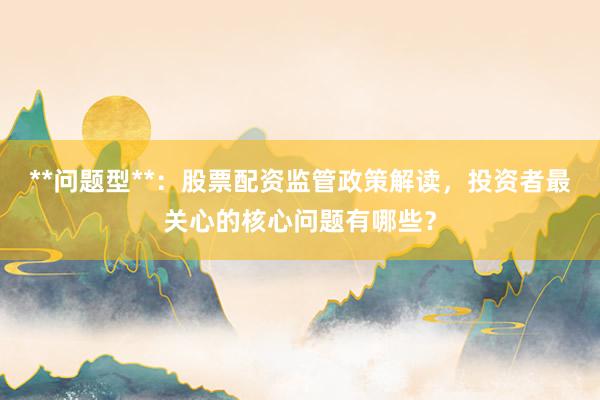 **问题型**：股票配资监管政策解读，投资者最关心的核心问题有哪些？
