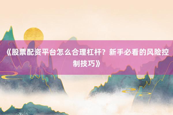 《股票配资平台怎么合理杠杆？新手必看的风险控制技巧》